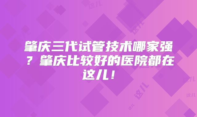 肇庆三代试管技术哪家强？肇庆比较好的医院都在这儿！