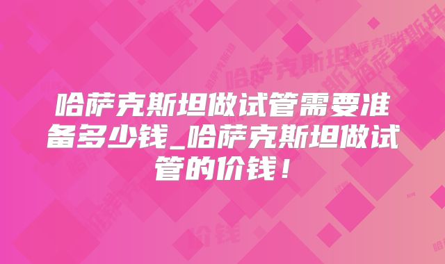 哈萨克斯坦做试管需要准备多少钱_哈萨克斯坦做试管的价钱！