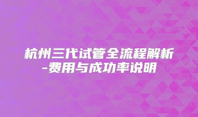 杭州三代试管全流程解析-费用与成功率说明