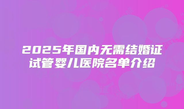2025年国内无需结婚证试管婴儿医院名单介绍