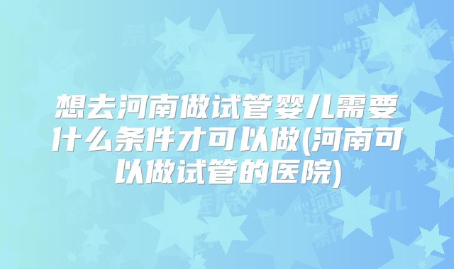 想去河南做试管婴儿需要什么条件才可以做(河南可以做试管的医院)