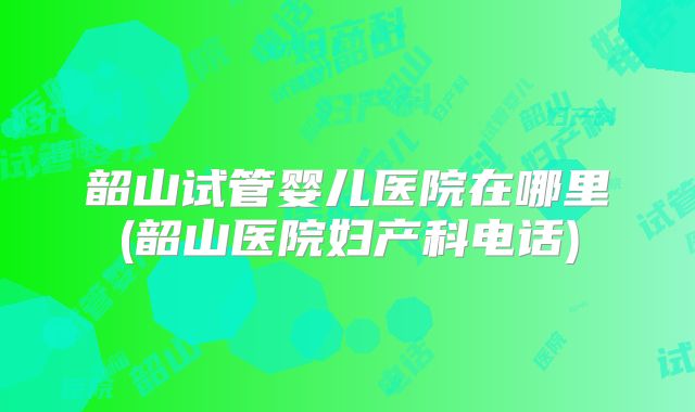 韶山试管婴儿医院在哪里(韶山医院妇产科电话)