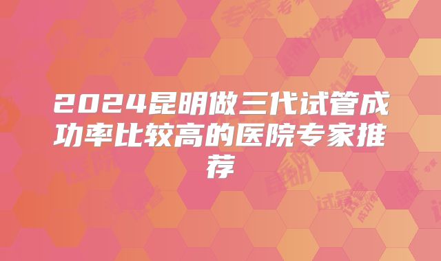 2024昆明做三代试管成功率比较高的医院专家推荐