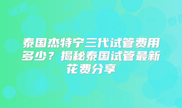 泰国杰特宁三代试管费用多少？揭秘泰国试管最新花费分享