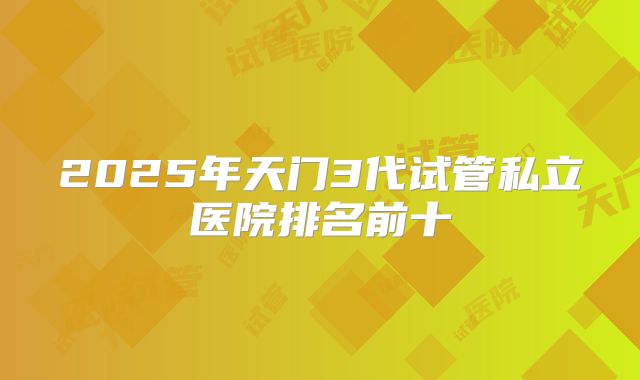 2025年天门3代试管私立医院排名前十