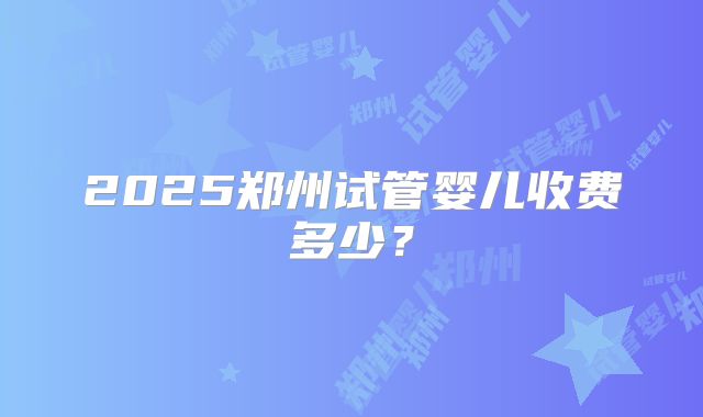 2025郑州试管婴儿收费多少？