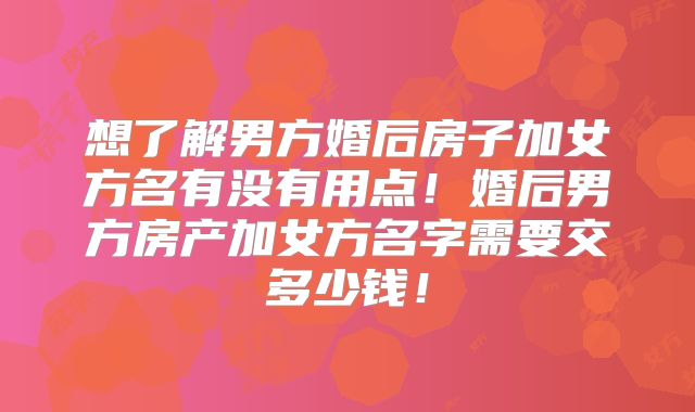 想了解男方婚后房子加女方名有没有用点！婚后男方房产加女方名字需要交多少钱！