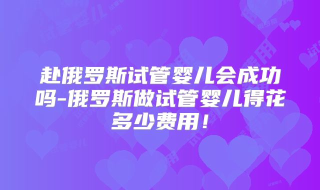 赴俄罗斯试管婴儿会成功吗-俄罗斯做试管婴儿得花多少费用！
