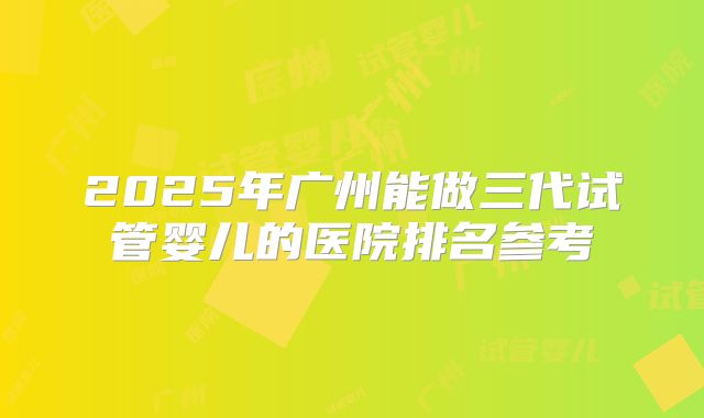 2025年广州能做三代试管婴儿的医院排名参考