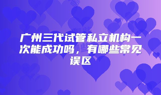 广州三代试管私立机构一次能成功吗，有哪些常见误区
