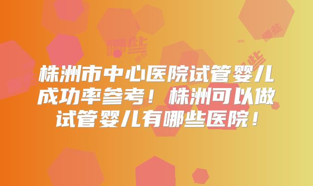株洲市中心医院试管婴儿成功率参考!株洲可以做试管婴儿有哪些医院!