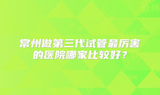 常州做第三代试管最厉害的医院哪家比较好？