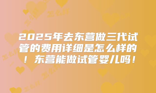 2025年去东营做三代试管的费用详细是怎么样的！东营能做试管婴儿吗！
