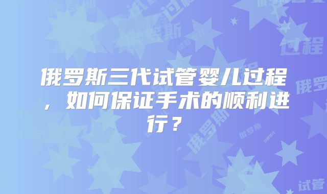俄罗斯三代试管婴儿过程,如何保证手术的顺利进行?