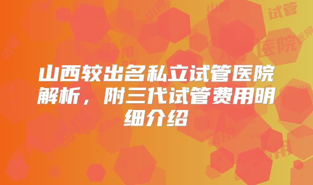 山西较出名私立试管医院解析,附三代试管费用明细介绍