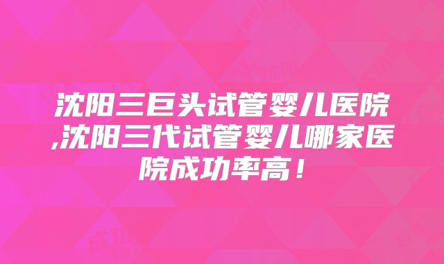 沈阳三巨头试管婴儿医院,沈阳三代试管婴儿哪家医院成功率高!
