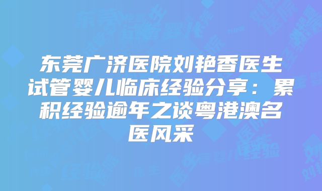 东莞广济医院刘艳香医生试管婴儿临床经验分享：累积经验逾年之谈粤港澳名医风采