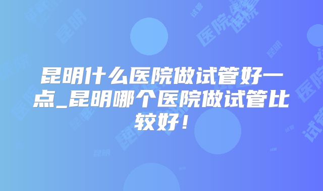 昆明什么医院做试管好一点_昆明哪个医院做试管比较好！
