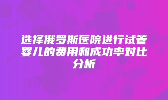 选择俄罗斯医院进行试管婴儿的费用和成功率对比分析