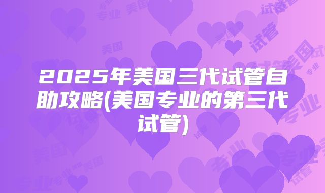 2025年美国三代试管自助攻略(美国专业的第三代试管)
