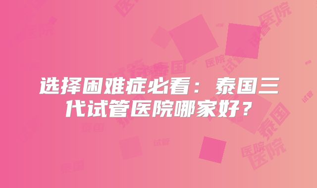 选择困难症必看：泰国三代试管医院哪家好？