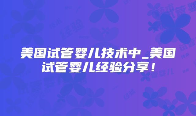 美国试管婴儿技术中_美国试管婴儿经验分享!