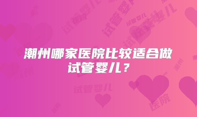 潮州哪家医院比较适合做试管婴儿?