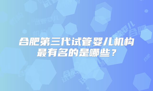 合肥第三代试管婴儿机构最有名的是哪些？