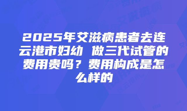 2025年艾滋病患者去连云港市妇幼 做三代试管的费用贵吗？费用构成是怎么样的