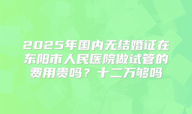 2025年国内无结婚证在东阳市人民医院做试管的费用贵吗？十二万够吗