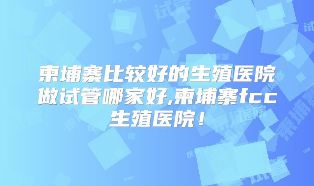 柬埔寨比较好的生殖医院做试管哪家好,柬埔寨fcc生殖医院！