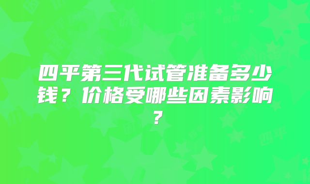四平第三代试管准备多少钱？价格受哪些因素影响？