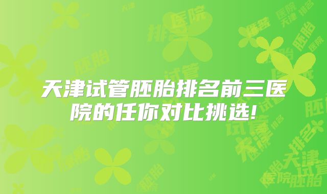 天津试管胚胎排名前三医院的任你对比挑选!