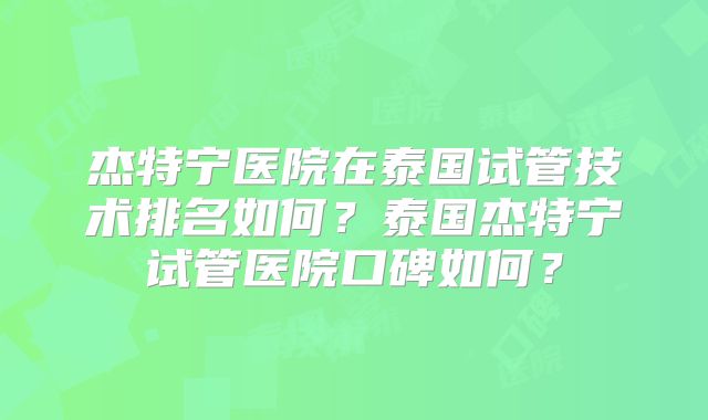 杰特宁医院在泰国试管技术排名如何?泰国杰特宁试管医院口碑如何?