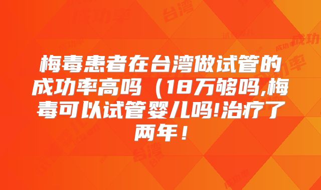 梅毒患者在台湾做试管的成功率高吗(18万够吗,梅毒可以试管婴儿吗!治疗了两年!