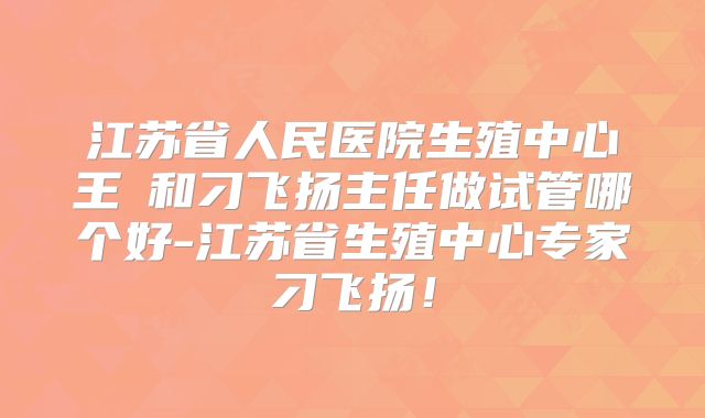 江苏省人民医院生殖中心王媁和刁飞扬主任做试管哪个好-江苏省生殖中心专家刁飞扬！
