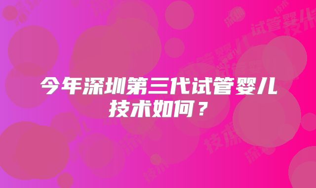 今年深圳第三代试管婴儿技术如何？