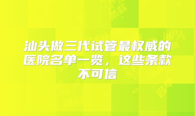 汕头做三代试管最权威的医院名单一览，这些条款不可信