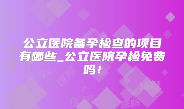 公立医院备孕检查的项目有哪些_公立医院孕检免费吗!
