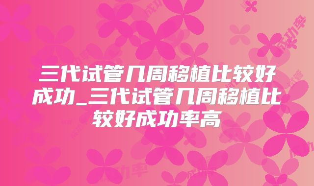 三代试管几周移植比较好成功_三代试管几周移植比较好成功率高