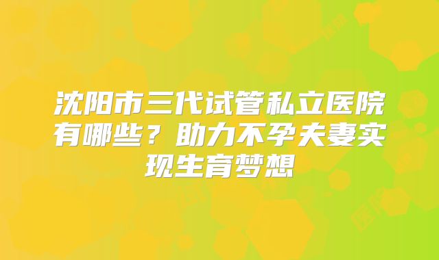 沈阳市三代试管私立医院有哪些？助力不孕夫妻实现生育梦想