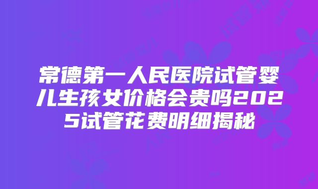 常德第一人民医院试管婴儿生孩女价格会贵吗2025试管花费明细揭秘