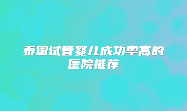 泰国试管婴儿成功率高的医院推荐