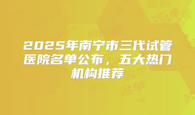 2025年南宁市三代试管医院名单公布，五大热门机构推荐