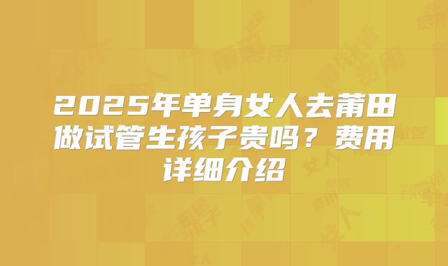 2025年单身女人去莆田做试管生孩子贵吗？费用详细介绍