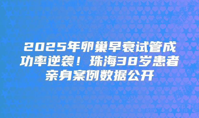 2025年卵巢早衰试管成功率逆袭!珠海38岁患者亲身案例数据公开