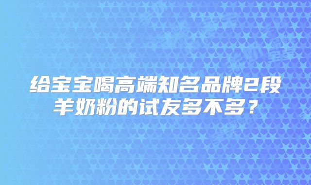 给宝宝喝高端知名品牌2段羊奶粉的试友多不多?