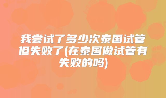 我尝试了多少次泰国试管但失败了(在泰国做试管有失败的吗)