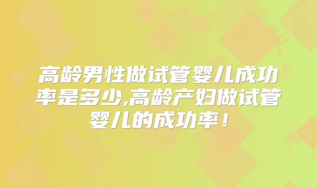 高龄男性做试管婴儿成功率是多少,高龄产妇做试管婴儿的成功率！
