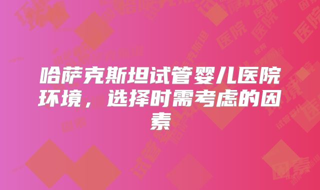 哈萨克斯坦试管婴儿医院环境,选择时需考虑的因素